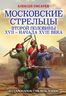 Московские стрельцы второй половины XVII – начала XVIII в. «Из самопалов стрелять ловки»